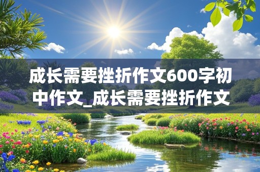 成长需要挫折作文600字初中作文_成长需要挫折作文600字初中作文怎么写