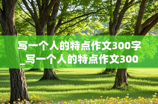 写一个人的特点作文300字_写一个人的特点作文300字三年级