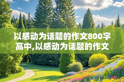 以感动为话题的作文800字高中,以感动为话题的作文800字高中议论文