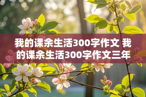 我的课余生活300字作文 我的课余生活300字作文三年级