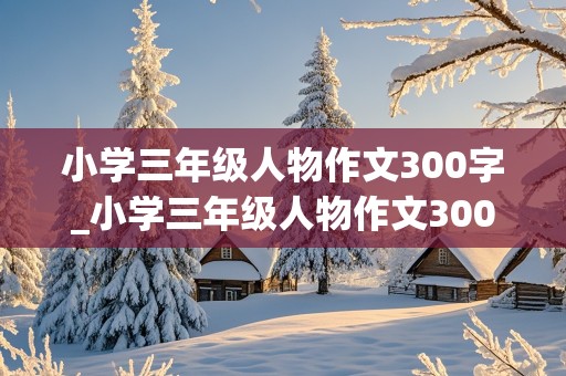 小学三年级人物作文300字_小学三年级人物作文300字范文