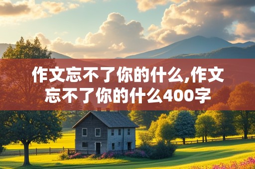 作文忘不了你的什么,作文忘不了你的什么400字