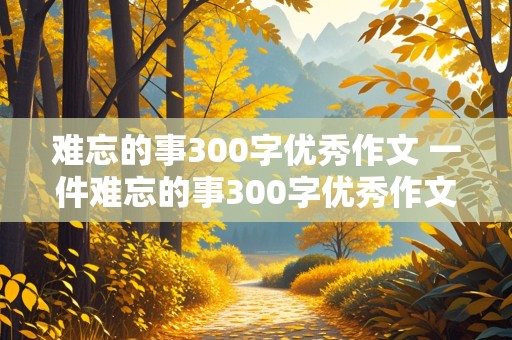 难忘的事300字优秀作文 一件难忘的事300字优秀作文