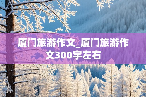 厦门旅游作文_厦门旅游作文300字左右