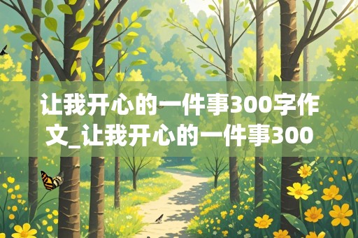 让我开心的一件事300字作文_让我开心的一件事300字作文三年级