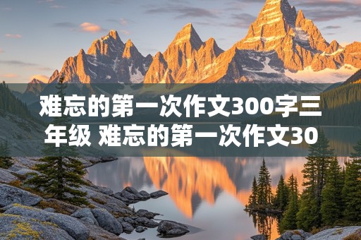 难忘的第一次作文300字三年级 难忘的第一次作文300字三年级上册