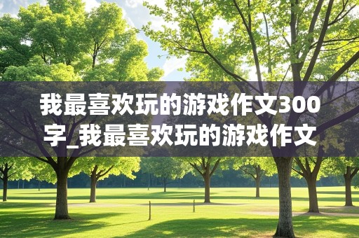 我最喜欢玩的游戏作文300字_我最喜欢玩的游戏作文300字三年级