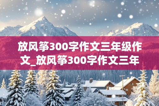 放风筝300字作文三年级作文_放风筝300字作文三年级作文下册看图写话