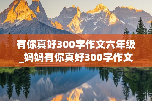 有你真好300字作文六年级_妈妈有你真好300字作文六年级