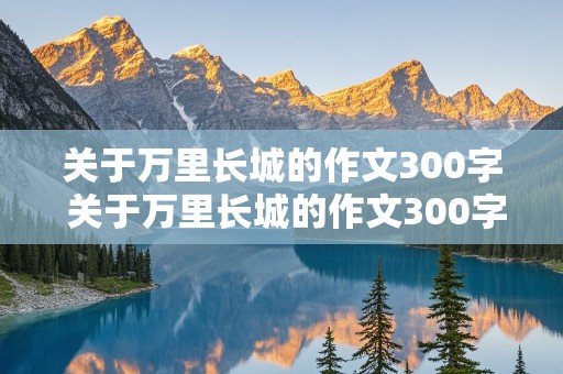 关于万里长城的作文300字 关于万里长城的作文300字左右