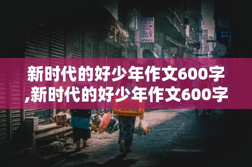 新时代的好少年作文600字,新时代的好少年作文600字小学