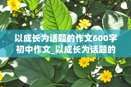 以成长为话题的作文600字初中作文_以成长为话题的作文600字初中作文题目