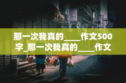 那一次我真的____作文500字_那一次我真的____作文500字七年级上册