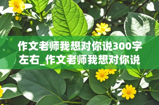 作文老师我想对你说300字左右_作文老师我想对你说300字左右怎么写