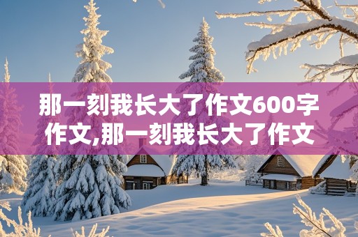 那一刻我长大了作文600字作文,那一刻我长大了作文600字作文初中