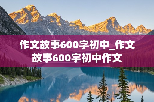 作文故事600字初中_作文故事600字初中作文