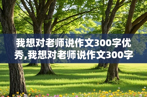 我想对老师说作文300字优秀,我想对老师说作文300字优秀简单