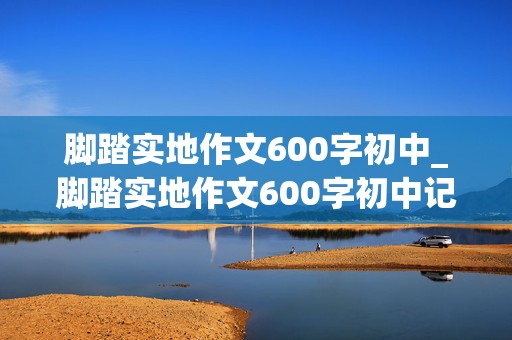 脚踏实地作文600字初中_脚踏实地作文600字初中记叙文