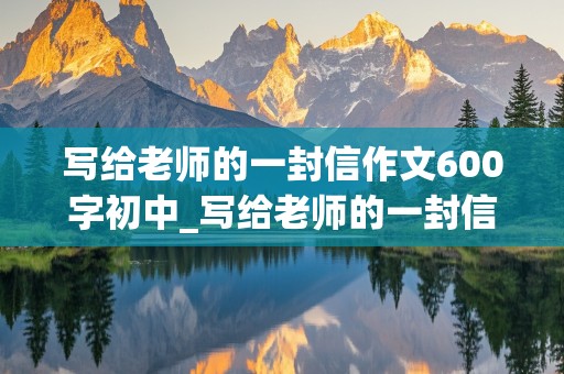 写给老师的一封信作文600字初中_写给老师的一封信作文600字初中生