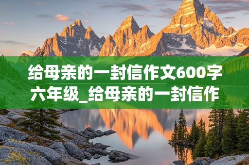 给母亲的一封信作文600字六年级_给母亲的一封信作文600字六年级上册