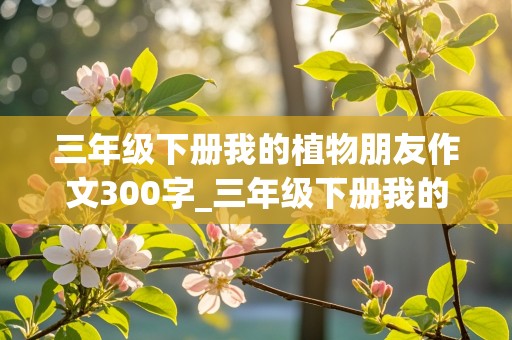 三年级下册我的植物朋友作文300字_三年级下册我的植物朋友作文300字以上