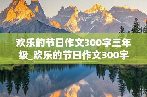 欢乐的节日作文300字三年级_欢乐的节日作文300字三年级春节