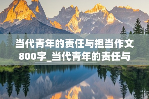 当代青年的责任与担当作文800字_当代青年的责任与担当作文800字议论文