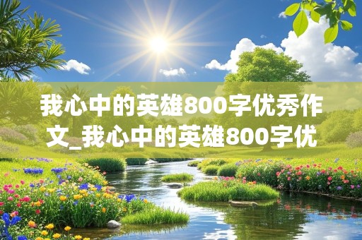 我心中的英雄800字优秀作文_我心中的英雄800字优秀作文袁隆平