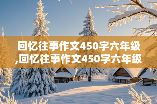 回忆往事作文450字六年级,回忆往事作文450字六年级老师的教育