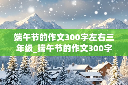 端午节的作文300字左右三年级_端午节的作文300字左右三年级下册