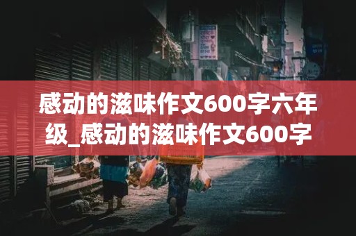 感动的滋味作文600字六年级_感动的滋味作文600字六年级校园怎么写