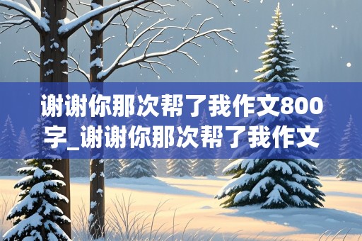 谢谢你那次帮了我作文800字_谢谢你那次帮了我作文800字怎么写