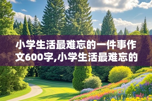 小学生活最难忘的一件事作文600字,小学生活最难忘的一件事作文600字六年级