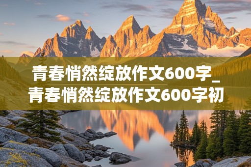 青春悄然绽放作文600字_青春悄然绽放作文600字初中