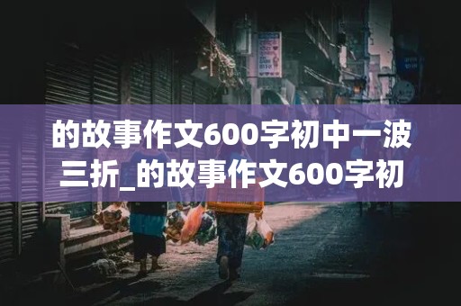 的故事作文600字初中一波三折_的故事作文600字初中一波三折小说