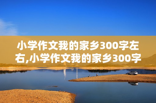 小学作文我的家乡300字左右,小学作文我的家乡300字左右怎么写