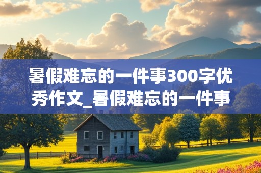 暑假难忘的一件事300字优秀作文_暑假难忘的一件事300字优秀作文三年级