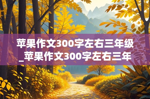 苹果作文300字左右三年级_苹果作文300字左右三年级上册