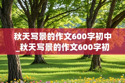 秋天写景的作文600字初中_秋天写景的作文600字初中生