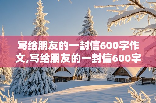 写给朋友的一封信600字作文,写给朋友的一封信600字作文六年级