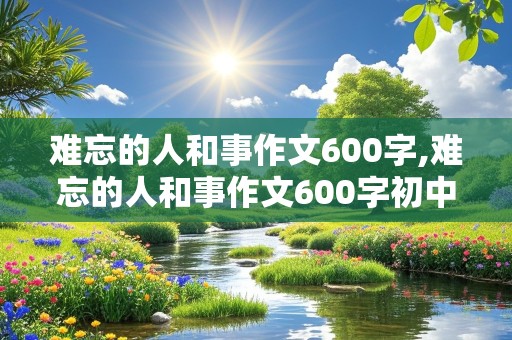 难忘的人和事作文600字,难忘的人和事作文600字初中