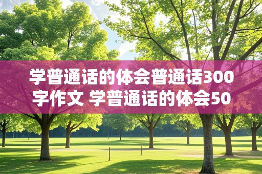 学普通话的体会普通话300字作文 学普通话的体会500字作文