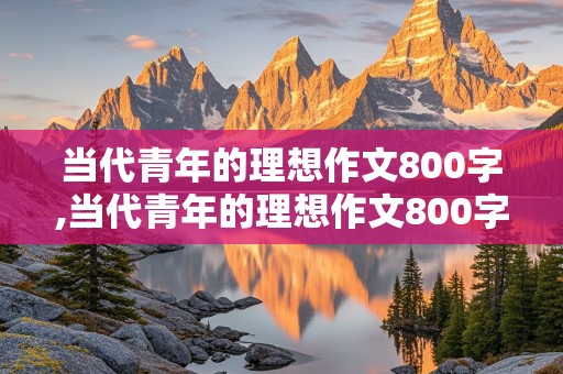 当代青年的理想作文800字,当代青年的理想作文800字议论文