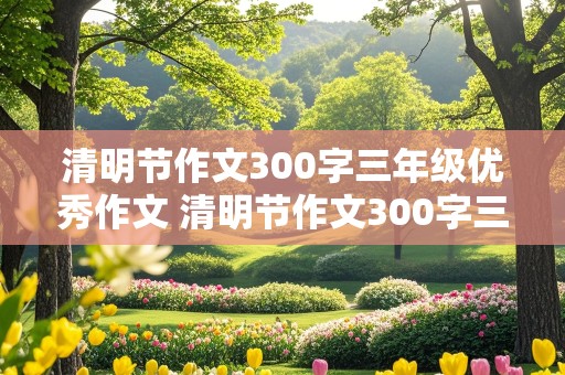 清明节作文300字三年级优秀作文 清明节作文300字三年级优秀作文图片