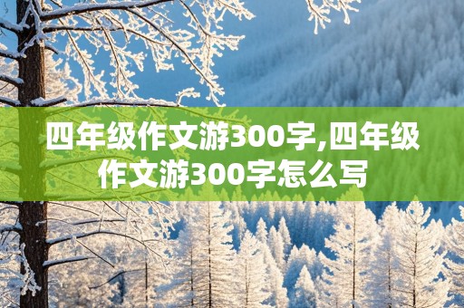 四年级作文游300字,四年级作文游300字怎么写