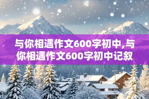 与你相遇作文600字初中,与你相遇作文600字初中记叙文