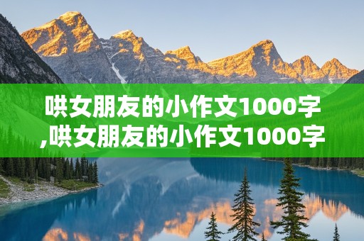 哄女朋友的小作文1000字,哄女朋友的小作文1000字通用