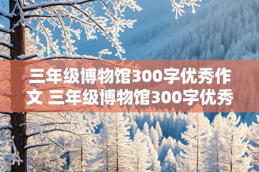 三年级博物馆300字优秀作文 三年级博物馆300字优秀作文如何点评