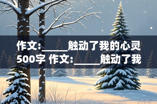 作文:_____触动了我的心灵500字 作文:_____触动了我的心灵500字记叙文