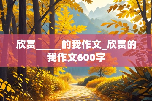 欣赏_____的我作文_欣赏的我作文600字